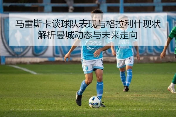 马雷斯卡谈球队表现与格拉利什现状 解析曼城动态与未来走向